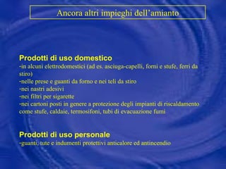 Prodotti di uso domestico in alcuni elettrodomestici (ad es. asciuga-capelli, forni e stufe, ferri da stiro) nelle prese e guanti da forno e nei teli da stiro nei nastri adesivi nei filtri per sigarette nei cartoni posti in genere a protezione degli impianti di riscaldamento come stufe, caldaie, termosifoni, tubi di evacuazione fumi Prodotti di uso personale guanti, tute e indumenti protettivi anticalore ed antincendio Ancora altri impieghi dell’amianto   