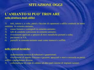 L’AMIANTO SI PUO’ TROVARE  nella struttura degli edifici : 1)      tetti, tettoie e, a volte, pareti e facciate di capannoni e edifici costituiti da lastre ondulate  in cemento-amianto; 2)      canne fumarie e comignoli in cemento-amianto; 3)      tubi di condotte a pressione in cemento-amianto; 4)      rivestimenti applicati a spruzzo di travi metalliche portanti o solai; 5)      pavimenti in VA; 6)  pannelli in cemento-amianto usati come tramezzi e soffitti. nelle centrali termiche : 1)      coibentazione termica di tubazioni e guarnizioni; 2)      rivestimenti di aspetto fioccoso o gessoso, spruzzati o stesi a cazzuola su pareti, soffitti e pannellature diverse;  3)      coibentazione di corpi di caldaie ed altre parti interne di impianti termici. SITUAZIONE OGGI 