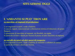 L’AMIANTO SI PUO’ TROVARE  su macchine ed impianti di produzione : 1) avvolgimenti in nastri, corde e baderne, 2) cuscini, tappeti, materassini per coibentazione termica di tubazioni e di giunti flangiati, 3) guarnizioni di macchine ed impianti, sia flessibili, sia rigide, 4) pasticche di freni e dischi per frizioni di presse ed altre macchine ed impianti. su carrelli elevatori ed altri mezzi di trasporto : 1) avvolgimenti in nastri, corde e baderne di marmitte e collettori di scarico, 2) pasticche di freni e dischi per frizioni. SITUAZIONE OGGI 