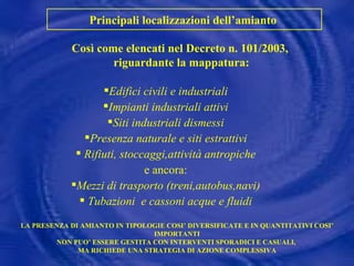 Così come elencati nel Decreto n. 101/2003,  riguardante la mappatura: Principali localizzazioni dell’amianto  Edifici civili e industriali Impianti industriali attivi Siti industriali dismessi Presenza naturale e siti estrattivi Rifiuti, stoccaggi,attività antropiche e ancora: Mezzi di trasporto (treni,autobus,navi) Tubazioni  e cassoni acque e fluidi LA PRESENZA DI AMIANTO IN TIPOLOGIE COSI’ DIVERSIFICATE E IN QUANTITATIVI COSI’ IMPORTANTI NON PUO’ ESSERE GESTITA CON INTERVENTI SPORADICI E CASUALI,  MA RICHIEDE UNA STRATEGIA DI AZIONE COMPLESSIVA 