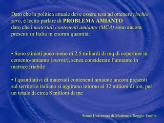 Dato che la politica attuale deve essere tesa ad ottenere  rischio zero , è lecito parlare di  PROBLEMA AMIANTO  dato che i  materiali contenenti amianto (MCA)  sono ancora presenti in Italia in enormi quantità: •  Sono stimati poco meno di 2.5 miliardi di mq di coperture in cemento-amianto ( eternit ), senza considerare l’amianto in matrice friabile •  I quantitativi di materiali contenenti amianto ancora presenti sul territorio italiano si aggirano intorno ai 32 milioni di ton, per un totale di circa 8 milioni di mc Stima Università di Modena e Reggio Emilia 