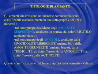 TIPOLOGIE DI AMIANTO Gli amianti che rivestono un interesse commerciale sono classificabili sostanzialmente in due sottogruppi e sei tipi di minerali : nel sottogruppo cosiddetto degli  AMIANTI DI SERPENTINO , costituito, in pratica, dal solo CRISOTILO (amianto bianco); nel sottogruppo degli  ANFIBOLI , costituito dalla CROCIDOLITE/RIEBECKITE(amianto blu), dalla AMOSITE/GRUNERITE (amianto bruno), dalla TREMOLITE, ad abito fibroso, dalla ANTOFILLITE ad abito fibroso e dalla ACTINOLITE. Questa classificazione è fedelmente ripresa dalla normativa italiana. 