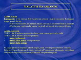 MALATTIE DA AMIANTO Azione Tossica L'asbestosi   è la più classica delle malattie da amianto e quella conosciuta da maggior tempo; essa è dovuta: -         all'accumulo di fibre nei polmoni ed alla successiva reazione fibrotica tessutale -         all'irritazione cronica della pleura, che tende ad ispessirsi in placche fibrose.   Azione cancerosa TUTTI i tipi di amianto sono stati valutati come cancerogeni dallo IARC  TUTTI i tipi di amianto possono produrre: -          tumori polmonari , -          tumori della pleura  e del peritoneo e -  tumori della laringe. Le segnalazioni di neoplasie ad altri organi, quali il tratto gastroenterico, il tessuto linfatico, il rene, la vescica, le ovaie, correlate all’esposizione ad amianto, necessitano di ulteriori autorevoli conferme sperimentali ed epidemiologiche. 