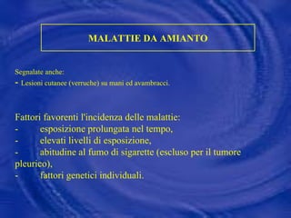 MALATTIE DA AMIANTO Segnalate anche: -  Lesioni cutanee (verruche) su mani ed avambracci. Fattori favorenti l'incidenza delle malattie: -         esposizione prolungata nel tempo, -         elevati livelli di esposizione, -         abitudine al fumo di sigarette (escluso per il tumore pleurico), -  fattori genetici individuali.   