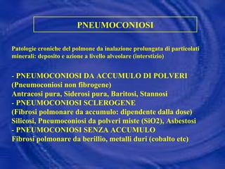 PNEUMOCONIOSI Patologie croniche del polmone da inalazione prolungata di particolati minerali: deposito e azione a livello alveolare (interstizio) -   PNEUMOCONIOSI DA ACCUMULO DI POLVERI (Pneumoconiosi non fibrogene) Antracosi pura, Siderosi pura, Baritosi, Stannosi -  PNEUMOCONIOSI SCLEROGENE (Fibrosi polmonare da accumulo: dipendente dalla dose) Silicosi, Pneumoconiosi da polveri miste (SiO2), Asbestosi -  PNEUMOCONIOSI SENZA ACCUMULO Fibrosi polmonare da berillio, metalli duri (cobalto etc) 