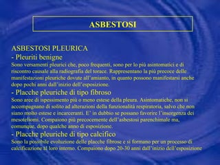 ASBESTOSI ASBESTOSI PLEURICA  - Pleuriti benigne  Sono versamenti pleurici che, poco frequenti, sono per lo più asintomatici e di riscontro causale alla radiografia del torace. Rappresentano la più precoce delle manifestazioni pleuriche dovute all’amianto, in quanto possono manifestarsi anche dopo pochi anni dall’inizio dell’esposizione. - Placche pleuriche di tipo fibroso  Sono aree di ispessimento più o meno estese della pleura. Asintomatiche, non si accompagnano di solito ad alterazioni della funzionalità respiratoria, salvo che non siano molto estese e incarceranti. E’ in dubbio se possano favorire l’insorgenza dei mesoteliomi. Compaiono più precocemente dell’asbestosi parenchimale ma, comunque, dopo qualche anno di esposizione. - Placche pleuriche di tipo calcifico Sono la possibile evoluzione delle placche fibrose e si formano per un processo di calcificazione al loro interno. Compaiono dopo 20-30 anni dall’inizio dell’esposizione  