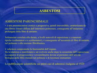 ASBESTOSI ASBESTOSI PARENCHIMALE  -  è una pneumoconiosi   cronica e progressiva, quindi irreversibile, caratterizzata da una fibrosi lineare diffusa dell’interstizio polmonare, conseguente all’inalazione prolungata della fibre di amianto.   Solitamente correlata alla durata, a livelli notevoli di esposizione e a mansioni tipiche (coibentatori e/o scoibentatori), è conseguente all’accumulo di fibre di amianto nel polmone e alla reazione fibroblastica. L’asbestosi compromette la funzionalità dell’organo. Ha la tendenza a manifestarsi e ad evolvere anche dopo la cessazione dell’esposizione. La capacità di progressione è verosimilmente dovuta al persistere dell’attività biologica delle fibre ritenute nel polmone e di fenomeni immunitari. Le pubblicazioni scientifiche sui primi casi di asbestosi risalgono al 1929 