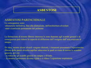 ASBESTOSI ASBESTOSI PARENCHIMALE  Le conseguenze sono: alterazione definitiva, fino alla distruzione, dell'architettura alveolare stato cicatriziale permanente del polmone La formazione di tessuto fibroso interessa le zone deputate agli scambi gassosi e di conseguenza può ridurre la capacità di diffusione dell’ossigeno dall’aria respirata al sangue. Di fatto, mentre alcuni alveoli vengono distrutti, i rimanenti presentano l’ispessimento fibroso delle pareti alveolo-capillari attraverso le quali avviene di norma lo scambio gassoso, per cui: - si riducono gli scambi gassosi tra sangue e alveolo  - la struttura polmonare diventa rigida e si riduce l’espansione respiratoria 