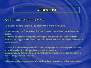 ASBESTOSI ASBESTOSI PARENCHIMALE  La diagnosi avviene almeno 10-15 anni dopo la prima esposizione. La sintomatologia può manifestarsi prima in caso di esposizione particolarmente intensa.  Il sintomo più precoce e frequente è la dispnea che, inizialmente solo da sforzo, aumenta con l’aggravarsi e l’estendersi della fibrosi parenchimale, fino a manifestarsi anche a riposo. La tosse è altrettanto frequente ed è talora accompagnata da broncospasmo; se sono presenti placche pleuriche può insorgere dolore toracico.  Successivamente compaiono segni di insufficienza respiratoria più marcati, come la cianosi e l’ippocratismo digitale. In fase terminale compaiono disturbi cardiaci da sovraccarico e, infine, scompenso. 