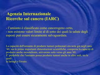 Agenzia Internazionale Ricerche sul cancro (IARC) - l’amianto è classificato come cancerogeno certo,  - non esistono valori limite al di sotto dei quali la salute degli esposti può essere sicuramente salvaguardata.   La capacità dell'amianto di produrre tumori polmonari era nota già negli anni '40; ma le prime importanti dimostrazioni scientifiche, compresa la capacità di produrre anche mesoteliomi, arrivarono solo verso gli anni '60. E' probabile che l'amianto possa produrre tumori anche in altre sedi, tra le quali la laringe e l'ovaio. 
