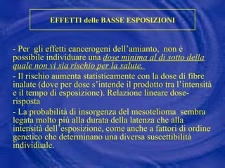 EFFETTI delle BASSE ESPOSIZIONI - Per  gli effetti cancerogeni dell’amianto,  non è possibile individuare una  dose minima al di sotto della quale non vi sia rischio per la salute.  - Il rischio aumenta statisticamente con la dose di fibre inalate (dove per dose s’intende il prodotto tra l’intensità e il tempo di esposizione). Relazione lineare dose- risposta - La probabilità di insorgenza del mesotelioma  sembra legata molto più alla durata della latenza che alla intensità dell’esposizione, come anche a fattori di ordine  genetico che determinano una diversa suscettibilità individuale. 