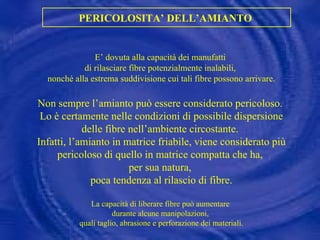 PERICOLOSITA’ DELL’AMIANTO  E’ dovuta alla capacità dei manufatti  di rilasciare fibre potenzialmente inalabili,  nonché alla estrema suddivisione cui tali fibre possono arrivare. Non sempre l’amianto può essere considerato pericoloso.  Lo è certamente nelle condizioni di possibile dispersione delle fibre nell’ambiente circostante.  Infatti, l’amianto in matrice friabile, viene considerato più pericoloso di quello in matrice compatta che ha,  per sua natura,  poca tendenza al rilascio di fibre. La capacità di liberare fibre può aumentare  durante alcune manipolazioni,  quali taglio, abrasione e perforazione dei materiali. 