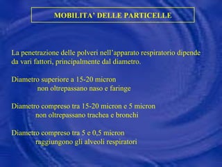 MOBILITA’ DELLE PARTICELLE La penetrazione delle polveri nell’apparato respiratorio dipende da vari fattori, principalmente dal diametro. Diametro superiore a 15-20 micron non oltrepassano naso e faringe Diametro compreso tra 15-20 micron e 5 micron non oltrepassano trachea e bronchi Diametro compreso tra 5 e 0,5 micron raggiungono gli alveoli respiratori 