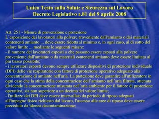 Art. 251 - Misure di prevenzione e protezione L’esposizione dei lavoratori alla polvere proveniente dall'amianto o dai materiali contenenti amianto ... deve essere ridotta al minimo e, in ogni caso, al di sotto del valore limite ... mediante le seguenti misure: - il numero dei lavoratori esposti o che possono essere esposti alla polvere proveniente dall'amianto o da materiali contenenti amianto deve essere limitato al più basso possibile; - i lavoratori esposti devono sempre utilizzare dispositivi di protezione individuale (DPI) delle vie respiratorie con fattore di protezione operativo adeguato alla concentrazione di amianto nell'aria. La protezione deve garantire all'utilizzatore in ogni caso che la stima della concentrazione dell’amianto nell’aria filtrata, ottenuta dividendo la concentrazione misurata nell’aria ambiente per il fattore di protezione operativo, sia non superiore a un decimo del valore limite; - l'utilizzo dei DPI deve essere intervallato da periodo di riposo adeguati all'impegno fisico richiesto dal lavoro, l'accesso alle aree di riposo deve essere preceduto da idonea decontaminazione; Unico Testo sulla Salute e Sicurezza sul Lavoro Decreto Legislativo n.81 del 9 aprile 2008 