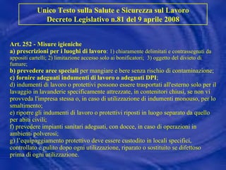 Art. 252 - Misure igieniche a) prescrizioni per i luoghi   di lavoro :  1) chiaramente delimitati e contrassegnati da appositi cartelli; 2) limitazione accesso solo ai bonificatori;  3) oggetto del divieto di fumare; b) prevedere aree speciali  per mangiare e bere senza rischio di contaminazione; c) fornire adeguati indumenti di lavoro o adeguati DPI ; d) indumenti di lavoro o protettivi possono essere trasportati all'esterno solo per il lavaggio in lavanderie specificamente attrezzate, in contenitori chiusi, se non vi provveda l'impresa stessa o, in caso di utilizzazione di indumenti monouso, per lo smaltimento; e) riporre gli indumenti di lavoro o protettivi riposti in luogo separato da quello per abiti civili; f) prevedere impianti sanitari adeguati, con docce, in caso di operazioni in ambienti polverosi; g) l’equipaggiamento protettivo deve essere custodito in locali specifici, controllato e pulito dopo ogni utilizzazione, riparato o sostituito se difettoso prima di ogni utilizzazione.   Unico Testo sulla Salute e Sicurezza sul Lavoro Decreto Legislativo n.81 del 9 aprile 2008 