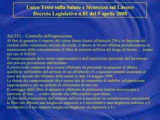 Art.253. - Controllo dell'esposizione Al fine di garantire il rispetto del valore limite fissato all'articolo 254 e in funzione dei risultati della valutazione iniziale dei rischi, il datore di lavoro effettua periodicamente la misurazione della concentrazione di fibre di amianto nell'aria del luogo di lavoro … tranne nei casi di ESEDI. Il campionamento deve essere rappresentativo dell'esposizione personale del lavoratore alla polvere proveniente dall'amianto. Il prelievo dei campioni deve essere effettuato da personale in possesso di idonee qualifiche nell'ambito del servizio di cui all'articolo 31 e successivamente analizzati ai sensi del decreto del Ministro della sanità in data 14 maggio 1996. La durata dei campionamenti deve essere tale da consentire di stabilire un'esposizione rappresentativa, per un periodo di riferimento di otto ore. Il conteggio delle fibre di amianto è effettuato di preferenza tramite microscopia a contrasto di fase … o altro metodo che offra risultati equivalenti. Ai fini della misurazione dell'amianto nell'aria si prendono in considerazione unicamente le fibre che abbiano una lunghezza superiore a 5 micrometri e una larghezza inferiore a 3 micrometri e il cui rapporto lunghezza/larghezza sia superiore a 3:1. Unico Testo sulla Salute e Sicurezza sul Lavoro Decreto Legislativo n.81 del 9 aprile 2008 