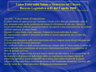 Art.254 - Valore limite di esposizione Il valore limite di esposizione per l'amianto è fissato a 0,1 fibre per centimetro cubo di aria, misurato come media ponderata nel tempo di riferimento di otto ore. I datori di lavoro provvedono affinché nessun lavoratore sia esposto a una concentrazione di amianto nell'aria superiore al valore limite. Quando il valore limite viene superato, il datore di lavoro individua le cause del superamento e adotta il più presto possibile le misure appropriate per ovviare alla situazione. Il lavoro può proseguire nella zona interessata solo se vengono prese misure adeguate per la protezione dei lavoratori interessati. Per verificare l'efficacia delle misure adottate per tornare sotto il valore limite, il datore di lavoro procede immediatamente ad una nuova determinazione della concentrazione di fibre di amianto nell'aria. In ogni caso, se l'esposizione non può essere ridotta con altri mezzi, è necessario l'uso di un dispositivo di protezione individuale delle vie respiratorie con idoneo fattore di protezione operativo; l'utilizzo dei DPI deve essere intervallato da periodi di riposo adeguati all'impegno fisico richiesto dal lavoro e alle condizioni climatiche; l'accesso alle aree di riposo deve essere preceduto da idonea decontaminazione. Unico Testo sulla Salute e Sicurezza sul Lavoro Decreto Legislativo n.81 del 9 aprile 2008 
