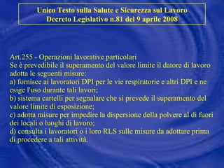Art.255 - Operazioni lavorative particolari Se è prevedibile il superamento del valore limite il datore di lavoro adotta le seguenti misure: a) fornisce ai lavoratori DPI per le vie respiratorie e altri DPI e ne esige l'uso durante tali lavori; b) sistema cartelli per segnalare che si prevede il superamento del valore limite di esposizione; c) adotta misure per impedire la dispersione della polvere al di fuori dei locali o luoghi di lavoro; d) consulta i lavoratori o i loro RLS sulle misure da adottare prima di procedere a tali attività. Unico Testo sulla Salute e Sicurezza sul Lavoro Decreto Legislativo n.81 del 9 aprile 2008 