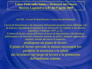 Art.256 - Lavori di demolizione o rimozione dell'amianto I lavori di demolizione o di rimozione dell'amianto possono essere effettuati solo da imprese rispondenti ai requisiti di cui all'articolo 30, comma 4, del decreto legislativo 5 febbraio 1997, n. 22. Il datore di lavoro, prima dell'inizio di lavori di demolizione o di rimozione dell'amianto o di materiali contenenti amianto da edifici, strutture, apparecchi e impianti, nonché dai mezzi di trasporto,  predispone un piano di lavoro. Il piano di lavoro prevede le misure necessarie per garantire la sicurezza e la salute dei lavoratori sul luogo di lavoro e la protezione dell'ambiente esterno. Unico Testo sulla Salute e Sicurezza sul Lavoro Decreto Legislativo n.81 del 9 aprile 2008 