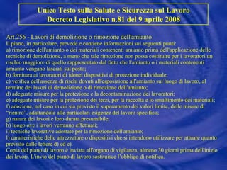 Art.256 - Lavori di demolizione o rimozione dell'amianto Il piano, in particolare, prevede e contiene informazioni sui seguenti punti: a) rimozione dell'amianto o dei materiali contenenti amianto prima dell'applicazione delle tecniche di demolizione, a meno che tale rimozione non possa costituire per i lavoratori un rischio maggiore di quello rappresentato dal fatto che l'amianto o i materiali contenenti amianto vengano lasciati sul posto; b) fornitura ai lavoratori di idonei dispositivi di protezione individuale; c) verifica dell'assenza di rischi dovuti all'esposizione all'amianto sul luogo di lavoro, al termine dei lavori di demolizione o di rimozione dell'amianto; d) adeguate misure per la protezione e la decontaminazione dei lavoratori; e) adeguate misure per la protezione dei terzi, per la raccolta e lo smaltimento dei materiali; f) adozione, nel caso in cui sia previsto il superamento dei valori limite, delle misure di “rientro”, adattandole alle particolari esigenze del lavoro specifico; g) natura dei lavori e loro durata presumibile; h) luogo ove i lavori verranno effettuati; i) tecniche lavorative adottate per la rimozione dell'amianto; l) caratteristiche delle attrezzature o dispositivi che si intendono utilizzare per attuare quanto previsto dalle lettere d) ed e). Copia del piano di lavoro è inviata all'organo di vigilanza, almeno 30 giorni prima dell'inizio dei lavori. L'invio del piano di lavoro sostituisce l’obbligo di notifica. Unico Testo sulla Salute e Sicurezza sul Lavoro Decreto Legislativo n.81 del 9 aprile 2008 
