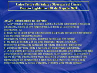 Art.257 - Informazione dei lavoratori 1. Ai lavoratori, prima che essi siano adibiti ad attività comportanti esposizione ad amianto, nonché ai loro rappresentanti, il datore di lavoro fornisce informazioni su: a ) rischi per la salute dovuti all'esposizione alla polvere proveniente dall'amianto o dai materiali contenenti amianto; b ) specifiche norme igieniche, compresa necessità di non fumare; c ) modalità di pulitura e di uso degli indumenti protettivi e dei DPI; d ) misure di precauzione particolari per ridurre al minimo l'esposizione; e ) esistenza del valore limite e necessità del monitoraggio ambientale. 2. Oltre a quanto previsto al comma 1, qualora dai risultati delle misurazioni della concentrazione di amianto nell'aria emergano valori superiori al valore limite, il datore di lavoro informa il più presto possibile i lavoratori interessati e i loro rappresentanti del superamento e delle cause dello stesso e li consulta sulle misure da adottare o, in caso d'urgenza, li informa delle misure adottate.   Unico Testo sulla Salute e Sicurezza sul Lavoro Decreto Legislativo n.81 del 9 aprile 2008 