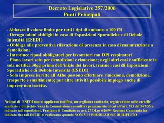 -  Abbassa il valore limite per tutti i tipi di amianto a 100 ff/l  - Deroga taluni obblighi in caso di Esposizioni Sporadiche e di Debole Intensità (ESEDI) - Obbliga alla preventiva rilevazione di presenza in caso di manutenzione o  demolizione - Introduce riposi obbligatori per lavoratori con DPI respiratori - Piano lavori solo per demolizioni e rimozione; negli altri casi è sufficiente la sola notifica 30gg prima dell’inizio dei lavori, tranne i casi di Esposizioni Sporadiche e di Debole Intensità (ESEDI) - Solo imprese iscritte all’Albo possono effettuare rimozione, demolizione, trasporto e smaltimento; per altre attività possibile impiego anche di imprese non iscritte. Decreto Legislativo 257/2006 Punti Principali Nei casi di   ESEDI non si applicano notifica, sorveglianza sanitaria, registrazione nelle cartelle sanitarie e di rischio. Sarà la Commissione consultiva permanente di cui all’art. 393 del 547/55 a indicare tali esposizioni. Frattanto il Comitato ex art. 27 DLgs 626/94 Regione Campania ha indicato che tali ESEDI si realizzano quando NON VI è PRODUZIONE DI RIFIUTO 
