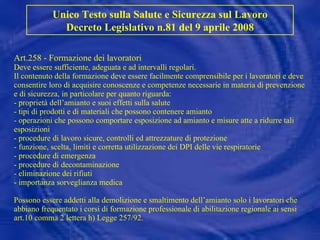 Art.258 - Formazione dei lavoratori Deve essere sufficiente, adeguata e ad intervalli regolari. Il contenuto della formazione deve essere facilmente comprensibile per i lavoratori e deve consentire loro di acquisire conoscenze e competenze necessarie in materia di prevenzione e di sicurezza, in particolare per quanto riguarda: - proprietà dell’amianto e suoi effetti sulla salute - tipi di prodotti e di materiali che possono contenere amianto - operazioni che possono comportare esposizione ad amianto e misure atte a ridurre tali esposizioni - procedure di lavoro sicure, controlli ed attrezzature di protezione - funzione, scelta, limiti e corretta utilizzazione dei DPI delle vie respiratorie - procedure di emergenza - procedure di decontaminazione - eliminazione dei rifiuti - importanza sorveglianza medica Possono essere addetti alla demolizione e smaltimento dell’amianto solo i lavoratori che abbiano frequentato i corsi di formazione professionale di abilitazione regionale ai sensi art.10 comma 2 lettera h) Legge 257/92.   Unico Testo sulla Salute e Sicurezza sul Lavoro Decreto Legislativo n.81 del 9 aprile 2008 