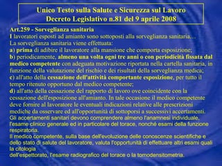 Art.259 - Sorveglianza sanitaria I  lavoratori esposti ad amianto sono sottoposti alla sorveglianza sanitaria… La sorveglianza sanitaria viene effettuata: a )  prima  di adibire il lavoratore alla mansione che comporta esposizione; b ) periodicamente,  almeno una volta ogni tre anni o con periodicità fissata dal medico competente  con adeguata motivazione riportata nella cartella sanitaria, in funzione della valutazione del rischio e dei risultati della sorveglianza medica;  c ) all'atto della  cessazione dell'attività comportante esposizione , per tutto il tempo ritenuto opportuno dal medico competente; d ) all'atto della cessazione del rapporto di lavoro ove coincidente con la cessazione dell'esposizione all'amianto. In tale occasione il medico competente deve fornire al lavoratore le eventuali indicazioni relative alle prescrizioni mediche da osservare ed all'opportunità di sottoporsi a successivi accertamenti. Gli accertamenti sanitari devono comprendere almeno l'anamnesi individuale, l'esame clinico generale ed in particolare del torace, nonché esami della funzione respiratoria. Il medico competente, sulla base dell'evoluzione delle conoscenze scientifiche e dello stato di salute del lavoratore, valuta l'opportunità di effettuare altri esami quali la citologia dell'espettorato, l'esame radiografico del torace o la tomodensitometria.   Unico Testo sulla Salute e Sicurezza sul Lavoro Decreto Legislativo n.81 del 9 aprile 2008 