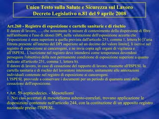 Art.260 - Registro di esposizione e cartelle sanitarie e di rischio Il datore di lavoro, …, che nonostante le misure di contenimento della dispersione di fibre nell'ambiente e l'uso di idonei DPI, nella valutazione dell'esposizione accerta che l'esposizione è stata superiore a quella prevista dall'articolo 251, comma 1, lettera b)  [l’aria filtrata presente all'interno del DPI superiore ad un decimo del valore limite] , li iscrive nel registro di esposizione ai cancerogeni, e ne invia copia agli organi di vigilanza e all’ISPESL. L'iscrizione nel registro deve intendersi come temporanea dovendosi perseguire l'obiettivo della non permanente condizione di esposizione superiore a quanto indicato all'articolo 251, comma 1, lettera b). Il datore di lavoro, in caso di cessazione del rapporto di lavoro, trasmette all'ISPESL la cartella sanitaria e di rischio del lavoratore interessato, unitamente alle annotazioni individuali contenute nel registro di esposizione ai cancerogeni. L'ISPESL provvede a conservare i documenti per un periodo di quaranta anni dalla cessazione dell'esposizione. • Art. 59-septiesdecies. - Mesoteliomi 1. Nei casi accertati di mesotelioma asbesto-correlati, trovano applicazione le disposizioni contenute nell'articolo 244, con la costituzione di un apposito registro nazionale presso l'ISPESL. Unico Testo sulla Salute e Sicurezza sul Lavoro Decreto Legislativo n.81 del 9 aprile 2008 