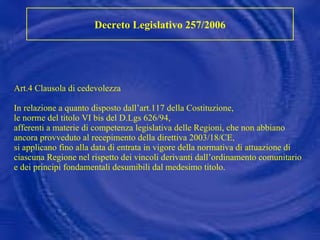 Art.4 Clausola di cedevolezza In relazione a quanto disposto dall’art.117 della Costituzione, le norme del titolo VI bis del D.Lgs 626/94,  afferenti a materie di competenza legislativa delle Regioni, che non abbiano ancora provveduto al recepimento della direttiva 2003/18/CE, si applicano fino alla data di entrata in vigore della normativa di attuazione di ciascuna Regione nel rispetto dei vincoli derivanti dall’ordinamento comunitario e dei principi fondamentali desumibili dal medesimo titolo.   Decreto Legislativo 257/2006 