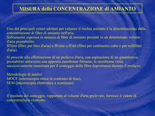 Uno dei principali criteri adottati per valutare il rischio amianto è la determinazione della concentrazione di fibre di amianto nell'aria.  Solitamente espressa in numero di fibre di amianto presenti in un determinato volume d'aria prestabilito:  ff/litro (fibre per litro d'aria)  o ff/cmc o ff/ml (fibre per centimetro cubo o per millilitro d'aria).   Si procede alla effettuazione di un prelievo d'aria, con aspirazione di un quantitativo prestabilito attraverso una apposita membrana filtrante; la membrana viene successivamente esaminata per il conteggio delle fibre depositatesi durante il prelievo.  Metodologie di analisi:  MOCF (microscopia ottica in contrasto di fase),  SEM (microscopia elettronica a scansione).    Il risultato del conteggio, rapportato al volume d'aria prelevato, fornisce il valore di concentrazione ricercato.   MISURA della CONCENTRAZIONE di AMIANTO 