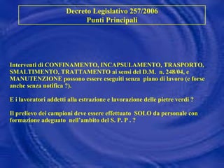 Interventi di CONFINAMENTO, INCAPSULAMENTO, TRASPORTO, SMALTIMENTO, TRATTAMENTO ai sensi del D.M.  n. 248/04, e MANUTENZIONE possono essere eseguiti senza  piano di lavoro (e forse anche senza notifica ?). E i lavoratori addetti alla estrazione e lavorazione delle pietre verdi ? Il prelievo dei campioni deve essere effettuato  SOLO da personale con  formazione adeguato  nell’ambito del S. P. P . ? Decreto Legislativo 257/2006 Punti Principali 