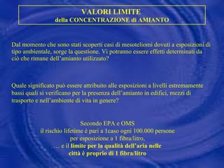 Dal momento che sono stati scoperti casi di mesoteliomi dovuti a esposizioni di tipo ambientale, sorge la questione. Vi potranno essere effetti determinati da ciò che rimane dell’amianto utilizzato? VALORI LIMITE  della CONCENTRAZIONE di AMIANTO Quale significato può essere attribuito alle esposizioni a livelli estremamente bassi quali si verificano per la presenza dell’amianto in edifici, mezzi di trasporto e nell’ambiente di vita in genere? Secondo EPA e OMS  il rischio lifetime è pari a 1caso ogni 100.000 persone  per esposizione a 1 fibra/litro,  …  e il  limite per la qualità dell’aria nelle  città è proprio di 1 fibra/litro  