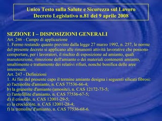 SEZIONE I – DISPOSIZIONI GENERALI Art. 246 - Campo di applicazione 1. Fermo restando quanto previsto dalla legge 27 marzo 1992, n. 257, le norme del presente decreto si applicano alle rimanenti attività lavorative che possono comportare, per i lavoratori, il rischio di esposizione ad amianto, quali manutenzione, rimozione dell'amianto o dei materiali contenenti amianto, smaltimento e trattamento dei relativi rifiuti, nonché bonifica delle aree interessate. Art. 247 - Definizioni  1. Ai fini del presente capo il termine amianto designa i seguenti silicati fibrosi: a) l'actinolite d'amianto, n. CAS 77536-66-4; b) la grunerite d'amianto (amosite), n. CAS 12172-73-5; c) l'antofillite d'amianto, n. CAS 77536-67-5; d) il crisotilo, n. CAS 12001-29-5; e) la crocidolite, n. CAS 12001-28-4; f) la tremolite d'amianto, n. CAS 77536-68-6. Unico Testo sulla Salute e Sicurezza sul Lavoro Decreto Legislativo n.81 del 9 aprile 2008 