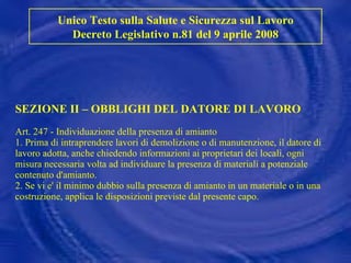 SEZIONE II – OBBLIGHI DEL DATORE DI LAVORO Art. 247 - Individuazione della presenza di amianto 1. Prima di intraprendere lavori di demolizione o di manutenzione, il datore di lavoro adotta, anche chiedendo informazioni ai proprietari dei locali, ogni misura necessaria volta ad individuare la presenza di materiali a potenziale contenuto d'amianto. 2. Se vi e' il minimo dubbio sulla presenza di amianto in un materiale o in una costruzione, applica le disposizioni previste dal presente capo. Unico Testo sulla Salute e Sicurezza sul Lavoro Decreto Legislativo n.81 del 9 aprile 2008 