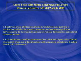 3. Il datore di lavoro effettua nuovamente la valutazione ogni qualvolta si verifichino modifiche che possono comportare un mutamento significativo dell'esposizione dei lavoratori alla polvere proveniente dall'amianto o dai materiali contenenti amianto. 4. La Commissione consultiva permanente di cui all'articolo 6 provvede a definire orientamenti pratici per la determinazione delle esposizioni sporadiche e di debole intensità, di cui al comma 2. Unico Testo sulla Salute e Sicurezza sul Lavoro Decreto Legislativo n.81 del 9 aprile 2008 