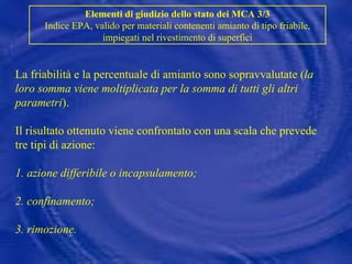La friabilità e la percentuale di amianto sono sopravvalutate ( la loro somma viene moltiplicata per la somma di tutti gli altri parametri ). Il risultato ottenuto viene confrontato con una scala che prevede tre tipi di azione: 1. azione differibile o incapsulamento; 2. confinamento; 3. rimozione. Elementi di giudizio dello stato dei MCA 3/3 Indice EPA, valido per materiali contenenti amianto di tipo friabile, impiegati nel rivestimento di superfici 