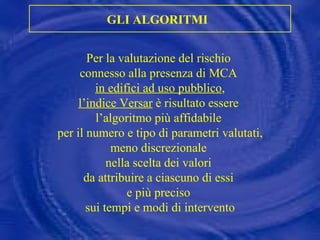 Per la valutazione del rischio  connesso alla presenza di MCA  in edifici ad uso pubblico , l’indice Versar  è risultato essere  l’algoritmo più affidabile  per il numero e tipo di parametri valutati, meno discrezionale  nella scelta dei valori  da attribuire a ciascuno di essi  e più preciso  sui tempi e modi di intervento GLI ALGORITMI   
