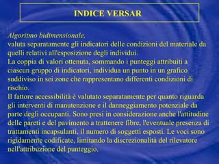 Algoritmo bidimensionale,   valuta separatamente gli indicatori delle condizioni del materiale da quelli relativi all'esposizione degli individui. La coppia di valori ottenuta, sommando i punteggi attribuiti a ciascun gruppo di indicatori, individua un punto in un grafico suddiviso in sei zone che rappresentano differenti condizioni di rischio.  Il fattore accessibilità è valutato separatamente per quanto riguarda gli interventi di manutenzione e il danneggiamento potenziale da parte degli occupanti. Sono presi in considerazione anche l'attitudine delle pareti e del pavimento a trattenere fibre, l'eventuale presenza di trattamenti incapsulanti, il numero di soggetti esposti. Le voci sono rigidamente codificate, limitando la discrezionalità del rilevatore nell'attribuzione del punteggio. INDICE VERSAR   
