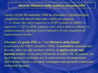 Anche il D.M. 06 settembre 1994 ha affrontato il problema della valutazione del tipo di intervento e della sua urgenza. ”...  si ritiene che valori superiori a 20 ff/l valutati in MOCF o superiori a 2 ff/l in SEM, ottenuti come valori medi su almeno tre campionamenti, possano essere indicativi di una situazione di inquinamento in atto. " Circolare 12 aprile 1995, n. 7  del  Ministero della Sanità  ( esplicativa del DM 6 settembre 1994 ): la  normativa  contenuta nel decreto, oltre che alle strutture edilizie,  si applica anche agli impianti tecnici , sia in opera all'interno di edifici che all'esterno, nei quali l'amianto è utilizzato per la coibentazione di componenti dell'impianto stesso o nei quali comunque sono presenti componenti contenenti amianto. Decreto Ministero della Sanità 6 settembre1994 