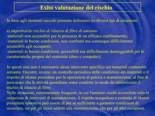 In base agli elementi raccolti possono delinearsi tre diversi tipi di situazioni: a)  improbabile rischio di rilascio di fibre di amianto -materiali non accessibili per la presenza di un efficace confinamento; -materiali in buone condizioni, non confinati ma comunque difficilmente accessibili agli occupanti; -materiali in buone condizioni, accessibili ma difficilmente danneggiabili per le caratteristiche proprie del materiale (duro e compatto);  In questi casi non è necessario alcun intervento specifico sui materiali contenenti amianto. Occorre, invece, un controllo periodico delle condizioni dei materiali e il rispetto di idonee procedure per le operazioni di pulizia e manutenzione, al fine di assicurare che le attività quotidiane siano condotte in modo da minimizzare il rischio di rilascio di fibre Nelle situazioni, estremamente frequenti, in cui l'amianto risulti accessibile solo in occasione di interventi di manutenzione, il rispetto scrupoloso e costante di idonee procedure operative può essere di per sé sufficiente a garantire condizioni di sicurezza, sia per gli stessi addetti alla manutenzione, che per gli altri occupanti.  Esito valutazione del rischio   