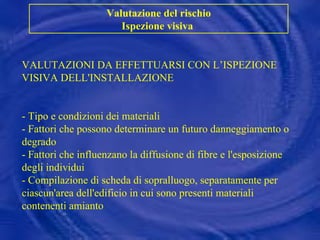 VALUTAZIONI DA EFFETTUARSI CON L’ISPEZIONE VISIVA DELL'INSTALLAZIONE - Tipo e condizioni dei materiali  - Fattori che possono determinare un futuro danneggiamento o degrado - Fattori che influenzano la diffusione di fibre e l'esposizione degli individui - Compilazione di scheda di sopralluogo, separatamente per ciascun'area dell'edificio in cui sono presenti materiali contenenti amianto Valutazione del rischio Ispezione visiva  