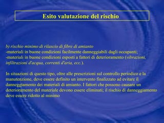 b) rischio minimo di rilascio di fibre di amianto -materiali in buone condizioni facilmente danneggiabili dagli occupanti; -materiali in buone condizioni esposti a fattori di deterioramento ( vibrazioni, infiltrazioni d'acqua, correnti d'aria, ecc. ).  In situazioni di questo tipo, oltre alle prescrizioni sul controllo periodico e la manutenzione, deve essere definito un intervento finalizzato ad evitare il danneggiamento dei materiali di amianto. I fattori che possono causare un deterioramento del materiale devono essere eliminati; il rischio di danneggiamento deve essere ridotto al minimo Esito valutazione del rischio   