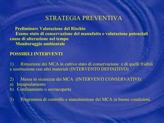 STRATEGIA PREVENTIVA     Preliminare Valutazione del Rischio   Esame stato di conservazione del manufatto e valutazione potenziali cause di alterazione nel tempo   Monitoraggio ambientale POSSIBILI INTERVENTI 1)  Rimozione dei MCA in cattivo stato di conservazione  e di quelli friabili e sostituzione con altri materiali (INTERVENTO DEFINITIVO)    2)      Messa in sicurezza dei MCA  (INTERVENTI CONSERVATIVI): a)  Incapsulamento b)  Confinamento o sovracoperta 3)      Programma di controllo e manutenzione dei MCA in buone condizioni. 