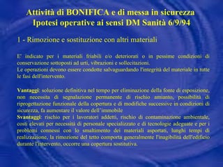 1 - Rimozione e sostituzione con altri materiali E' indicato per i materiali friabili e/o deteriorati o in pessime condizioni di conservazione sottoposti ad urti, vibrazioni e sollecitazioni. Le operazioni devono essere condotte salvaguardando l'integrità del materiale in tutte le fasi dell'intervento . Vantaggi : soluzione definitiva nel tempo per eliminazione della fonte di esposizione, non necessita di segnalazione permanente di rischio amianto, possibilità di riprogettazione funzionale della copertura e di modifiche successive in condizioni di sicurezza, fa aumentare il valore dell’immobile Svantaggi : rischio per i lavoratori addetti, rischio di contaminazione ambientale, costi elevati per necessità di personale specializzato e di tecnologie adeguate e per i problemi connessi con lo smaltimento dei materiali asportati, lunghi tempi di realizzazione, la rimozione del tetto comporta generalmente l'inagibilità dell'edificio durante l'intervento, occorre una copertura sostitutiva. Attività di BONIFICA e di messa in sicurezza  Ipotesi operative ai sensi DM Sanità 6/9/94 