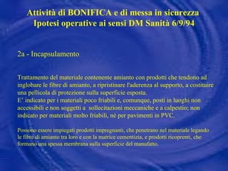2a - Incapsulamento Trattamento del materiale contenente amianto con prodotti che tendono ad inglobare le fibre di amianto, a ripristinare l'aderenza al supporto, a costituire una pellicola di protezione sulla superficie esposta.  E’ indicato per i materiali poco friabili e, comunque, posti in luoghi non accessibili e non soggetti a  sollecitazioni meccaniche e a calpestio; non indicato per materiali molto friabili, né per pavimenti in PVC. Possono essere impiegati prodotti impregnanti, che penetrano nel materiale legando le fibre di amianto tra loro e con la matrice cementizia, e prodotti ricoprenti, che formano una spessa membrana sulla superficie del manufatto. Attività di BONIFICA e di messa in sicurezza  Ipotesi operative ai sensi DM Sanità 6/9/94 