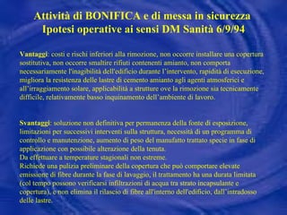 Vantaggi : costi e rischi inferiori alla rimozione, non occorre installare una copertura sostitutiva, non occorre smaltire rifiuti contenenti amianto,  non comporta necessariamente l'inagibilità dell'edificio durante l’intervento,  rapidità di esecuzione, migliora la resistenza delle lastre di cemento amianto agli agenti atmosferici e all’irraggiamento solare, applicabilità a strutture ove la rimozione sia tecnicamente difficile, relativamente basso inquinamento dell’ambiente di lavoro.  Svantaggi : soluzione non definitiva per permanenza della fonte di esposizione, limitazioni per successivi interventi sulla struttura, necessità di un programma di controllo e manutenzione, aumento di peso del manufatto trattato specie in fase di applicazione con possibile alterazione della tenuta.   Da effettuare a temperature stagionali non estreme. Richiede una pulizia preliminare della copertura che può comportare elevate emissione di fibre durante la fase di lavaggio ,  il trattamento ha una durata limitata (col tempo possono verificarsi infiltrazioni di acqua tra strato incapsulante e copertura ), e  non elimina il rilascio di fibre all'interno dell'edificio, dall’intradosso delle lastre. Attività di BONIFICA e di messa in sicurezza  Ipotesi operative ai sensi DM Sanità 6/9/94 