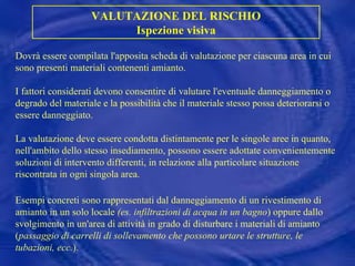 Dovrà essere compilata l'apposita scheda di valutazione per ciascuna area in cui sono presenti materiali contenenti amianto. I fattori considerati devono consentire di valutare l'eventuale danneggiamento o degrado del materiale e la possibilità che il materiale stesso possa deteriorarsi o essere danneggiato. La valutazione deve essere condotta distintamente per le singole aree in quanto, nell'ambito dello stesso insediamento, possono essere adottate convenientemente soluzioni di intervento differenti, in relazione alla particolare situazione riscontrata in ogni singola area. Esempi concreti sono rappresentati dal danneggiamento di un rivestimento di amianto in un solo locale  (es. infiltrazioni di acqua in un bagno ) oppure dallo svolgimento in un'area di attività in grado di disturbare i materiali di amianto ( passaggio di carrelli di sollevamento che possono urtare le strutture, le tubazioni, ecc. ). VALUTAZIONE DEL RISCHIO Ispezione visiva 