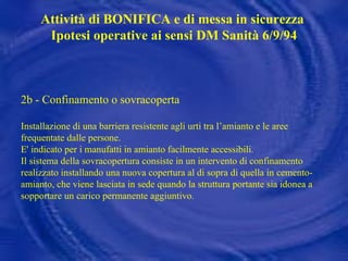 2b - Confinamento o sovracoperta Installazione di una barriera resistente agli urti tra l’amianto e le aree frequentate dalle persone.  E' indicato per i manufatti in amianto facilmente accessibili. Il sistema della sovracopertura consiste in un intervento di confinamento realizzato installando una nuova copertura al di sopra di quella in cemento-amianto, che viene lasciata in sede quando la struttura portante sia idonea a sopportare un carico permanente aggiuntivo. Attività di BONIFICA e di messa in sicurezza  Ipotesi operative ai sensi DM Sanità 6/9/94 