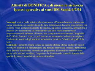 Vantaggi : costi e rischi inferiori alla rimozione e all'incapsulamento,  realizza una nuova copertura con caratteristiche del tutto indipendenti da quella  preesistente,   non esistono rifiuti contenenti amianto da smaltire,   rapidità di esecuzione, applicabilità a strutture ove la rimozione sia tecnicamente difficile, relativamente basso inquinamento dell’ambiente di lavoro,  non comporta necessariamente l'inagibilità dell’edificio durante i lavori, si può inserire un materassino isolante che migliora l'isolamento termico degli ambienti sottostanti e previene l'ulteriore degrado delle lastre. Svantaggi : l’amianto rimane in sede ed  occorre adottare idonee cautele in caso di successivi interventi di manutenzione che possono interessare le lastre,   permanenza della fonte di esposizione, necessità un programma di controllo e manutenzione anche sulla barriera installata,  l'esigenza e la frequenza dei controlli dipende dalla qualità del nuovo materiale di copertura installato . Attività di BONIFICA e di messa in sicurezza  Ipotesi operative ai sensi DM Sanità 6/9/94 